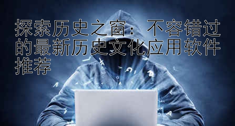 探索历史之窗：不容错过的最新历史文化应用软件推荐