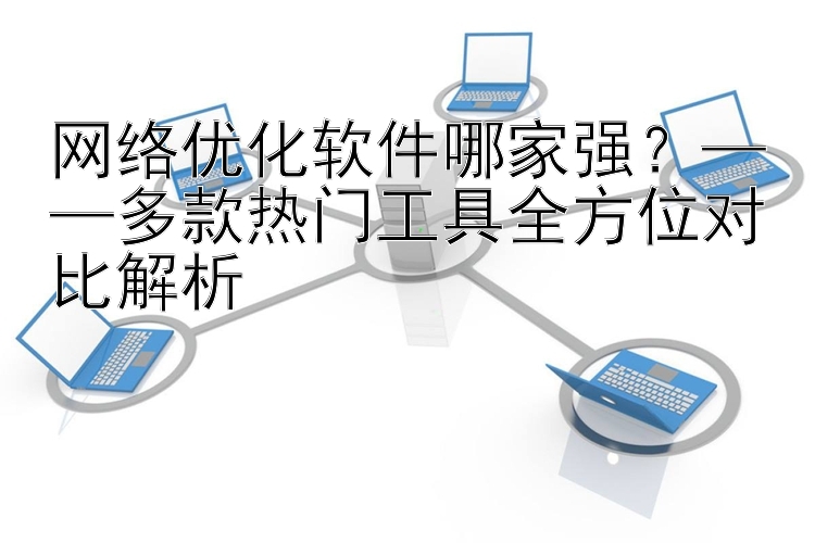 网络优化软件哪家强？——多款热门工具全方位对比解析