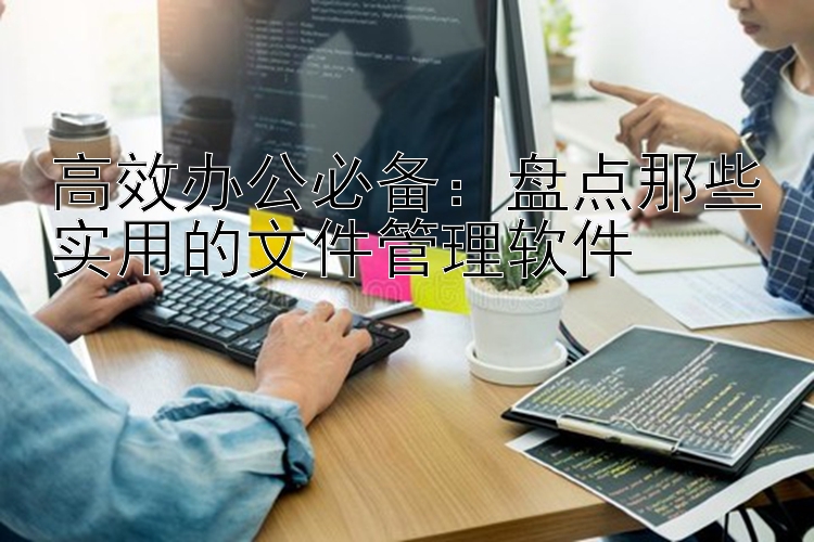 高效办公必备：盘点那些实用的文件管理软件