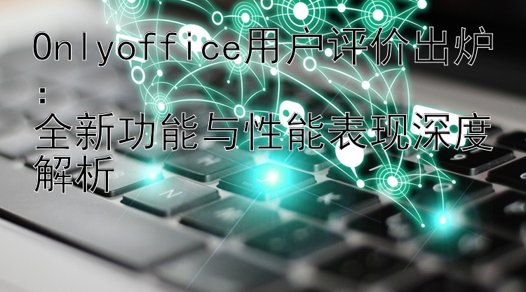 Onlyoffice用户评价出炉：  全新功能与性能表现深度解析