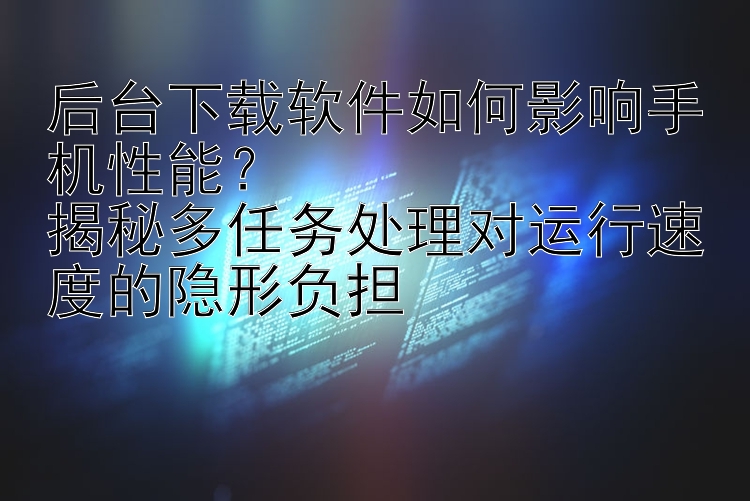 后台下载软件如何影响手机性能？  揭秘多任务处理对运行速度的隐形负担