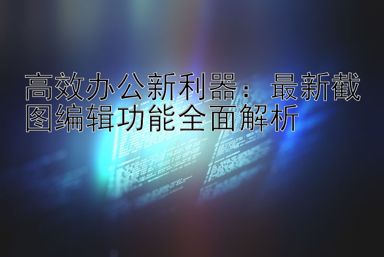 高效办公新利器：最新截图编辑功能全面解析