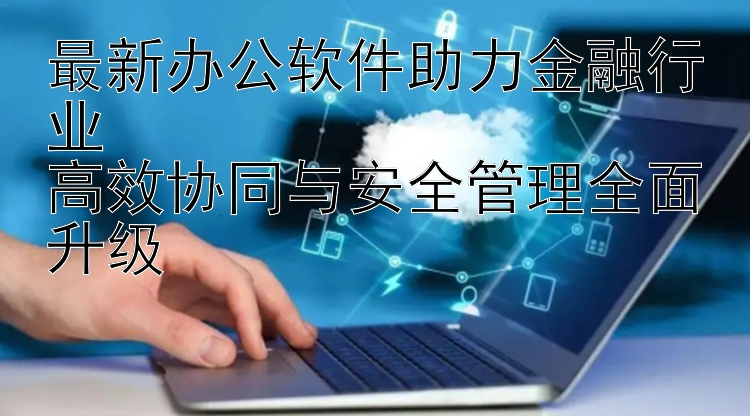 最新办公软件助力金融行业  高效协同与安全管理全面升级