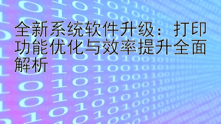 全新系统软件升级：打印功能优化与效率提升全面解析