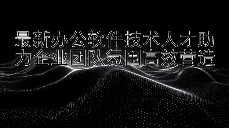 最新办公软件技术人才助力企业团队氛围高效营造