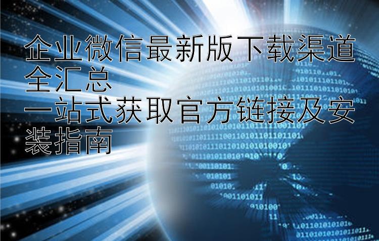 企业微信最新版下载渠道全汇总  一站式获取官方链接及安装指南