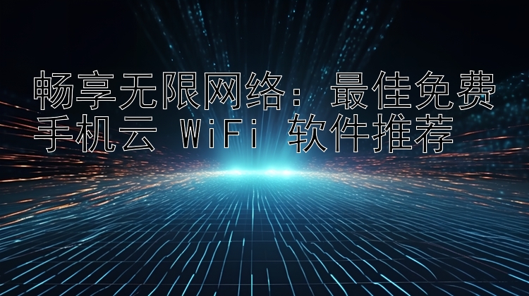 畅享无限网络：最佳免费手机云 WiFi 软件推荐