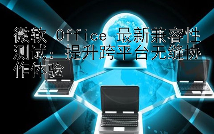 微软 Office 最新兼容性测试：提升跨平台无缝协作体验