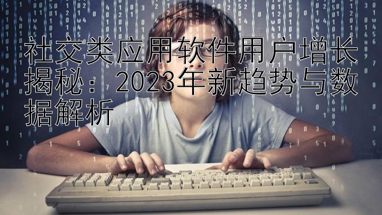 社交类应用软件用户增长揭秘：2023年新趋势与数据解析