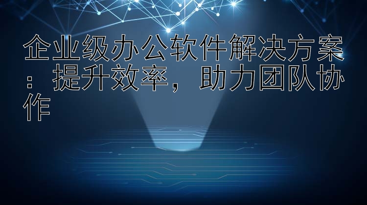 企业级办公软件解决方案：提升效率  助力团队协作