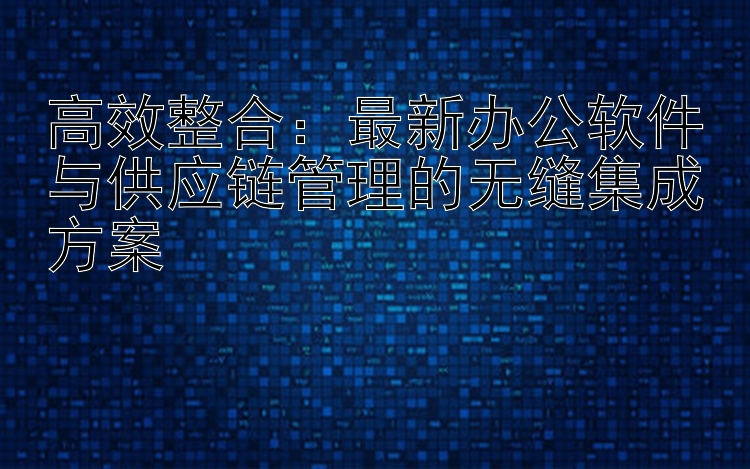 高效整合：最新办公软件与供应链管理的无缝集成方案