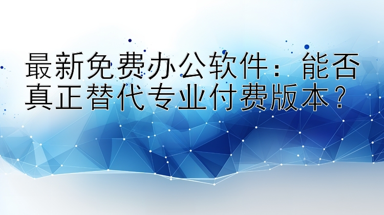 最新免费办公软件：能否真正替代专业付费版本？