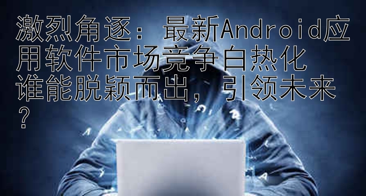 激烈角逐：最新Android应用软件市场竞争白热化  谁能脱颖而出，引领未来？