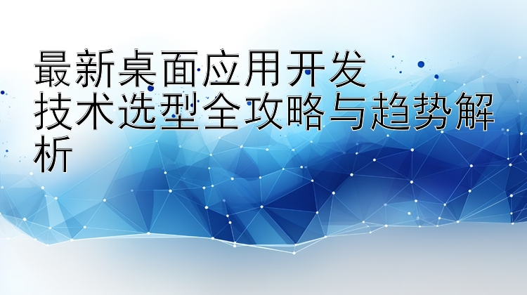 最新桌面应用开发  技术选型全攻略与趋势解析