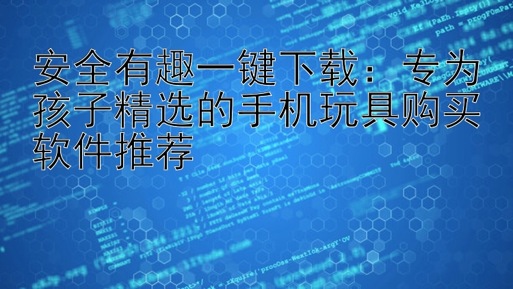 安全有趣一键下载：专为孩子精选的手机玩具购买软件推荐