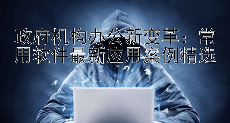 政府机构办公新变革：常用软件最新应用案例精选