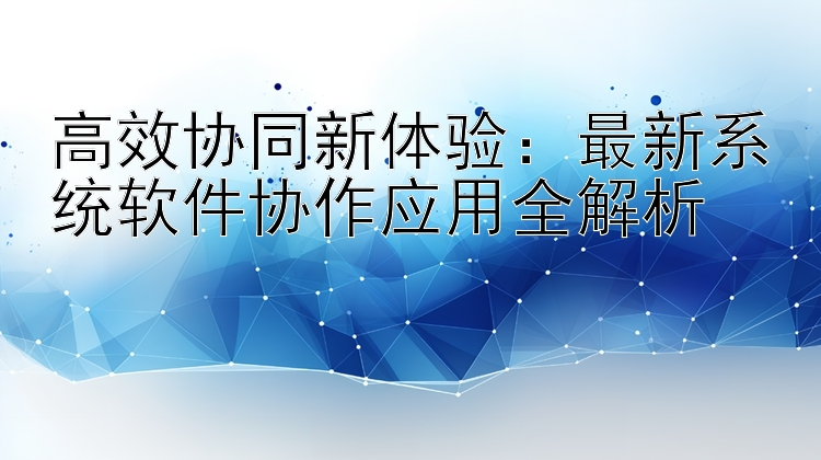 高效协同新体验：最新系统软件协作应用全解析