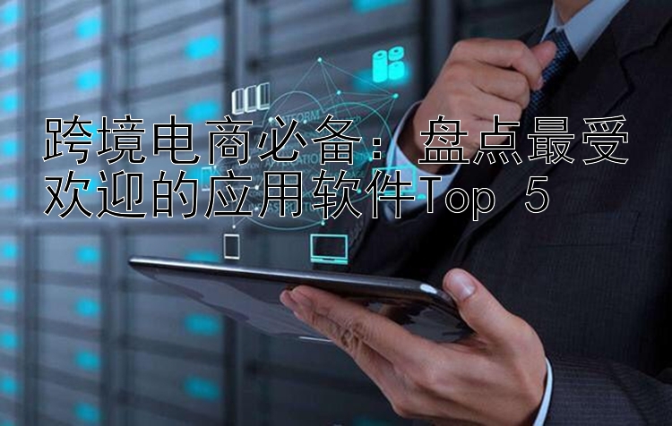 跨境电商必备：盘点最受欢迎的应用软件Top 5