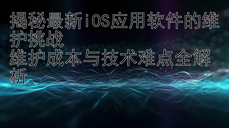 揭秘最新iOS应用软件的维护挑战  维护成本与技术难点全解析