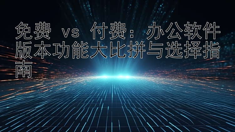 免费 vs 付费：办公软件版本功能大比拼与选择指南