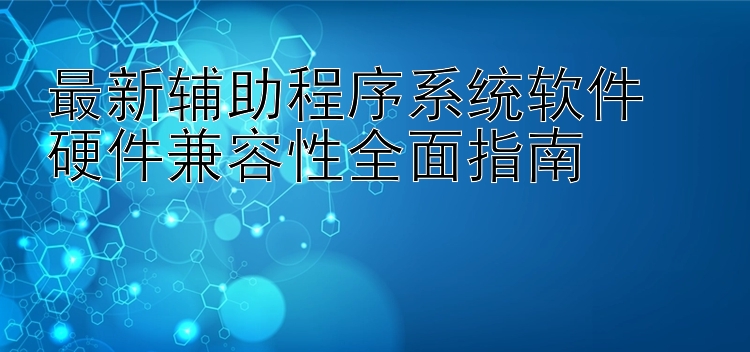 最新辅助程序系统软件  硬件兼容性全面指南