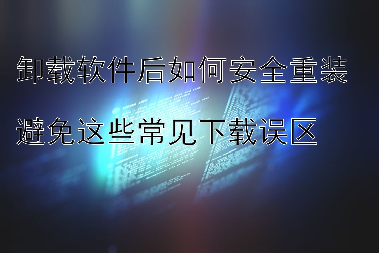 卸载软件后如何安全重装  避免这些常见下载误区