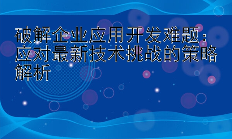 破解企业应用开发难题：应对最新技术挑战的策略解析