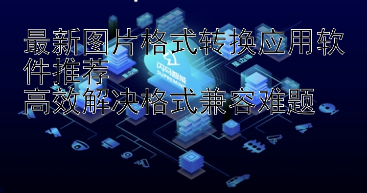 最新图片格式转换应用软件推荐  高效解决格式兼容难题