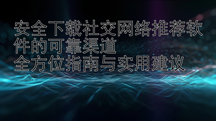 安全下载社交网络推荐软件的可靠渠道  全方位指南与实用建议