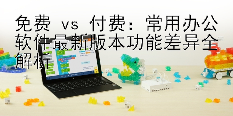 免费 vs 付费：常用办公软件最新版本功能差异全解析