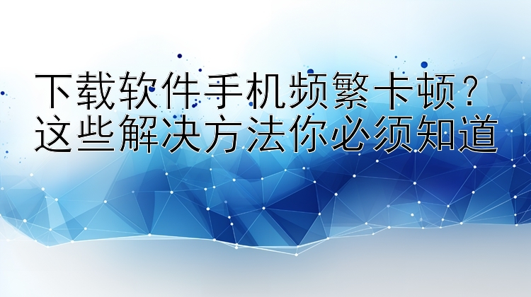 下载软件手机频繁卡顿？这些解决方法你必须知道