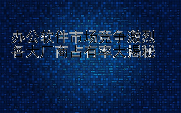 办公软件市场竞争激烈  各大厂商占有率大揭秘