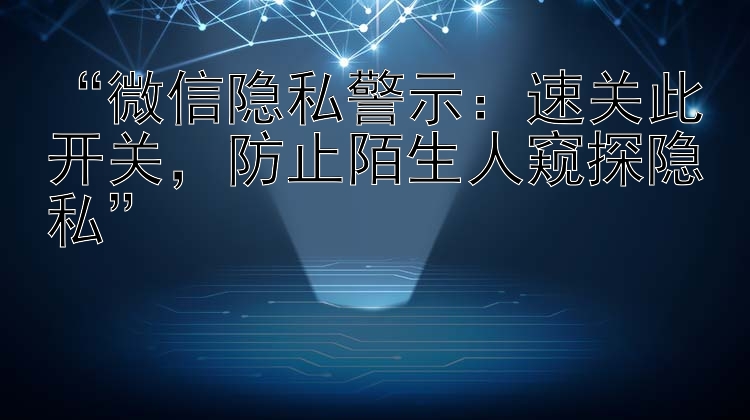 “微信隐私警示：速关此开关，防止陌生人窥探隐私”