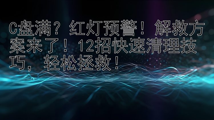 C盘满？红灯预警！解救方案来了！12招快速清理技巧，轻松拯救！