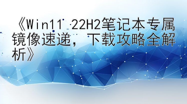 《Win11 22H2笔记本专属镜像速递，下载攻略全解析》