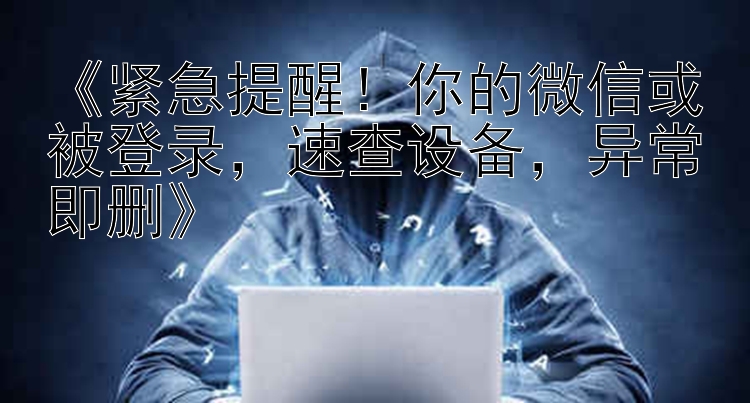    紧急提醒！你的微信或被登录   速查设备   异常即删   