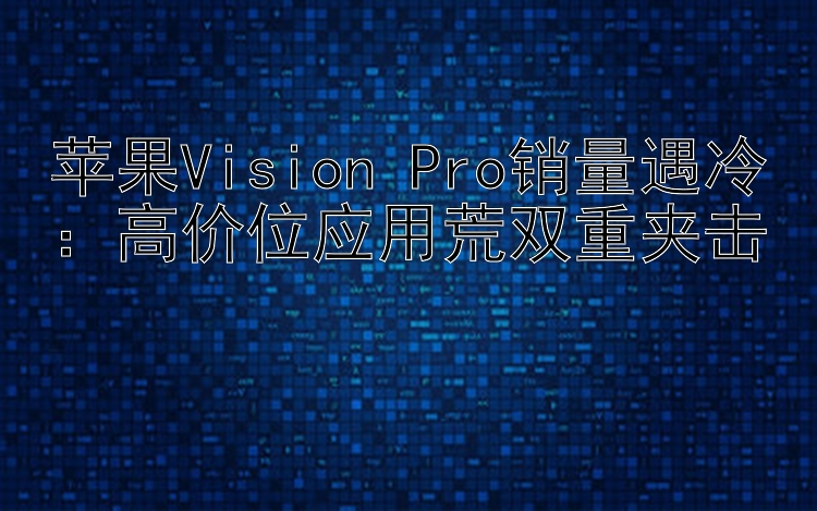 苹果Vision Pro销量遇冷：高价位应用荒双重夹击