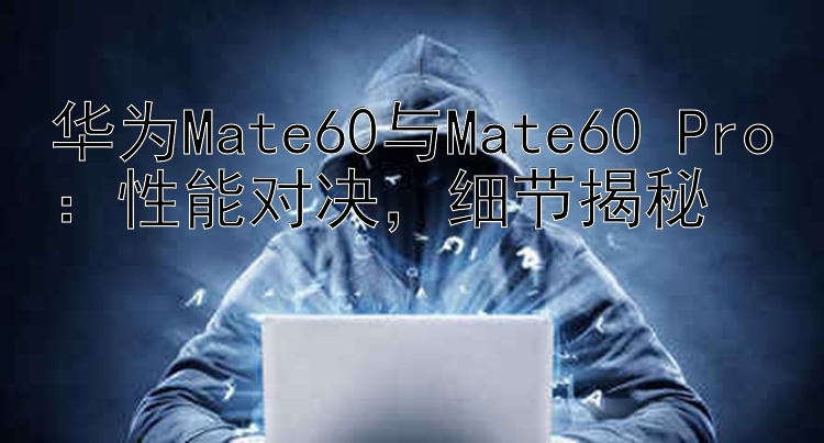 华为Mate60与Mate60 Pro：性能对决   细节揭秘