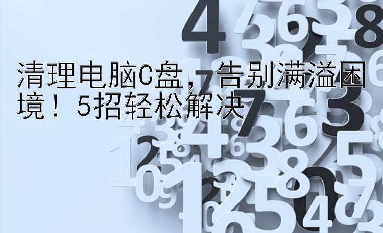 清理电脑C盘   告别满溢困境！5招轻松解决