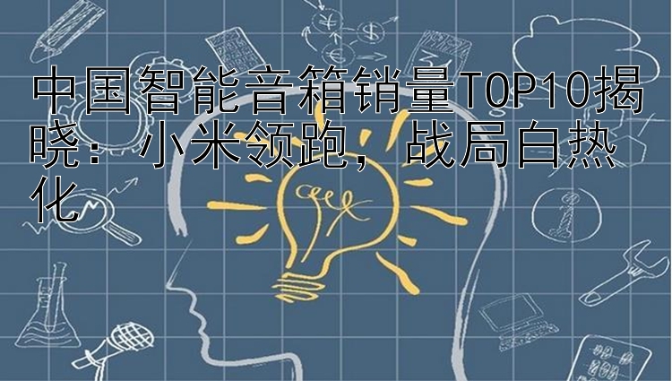 中国智能音箱销量TOP10揭晓：小米领跑，战局白热化