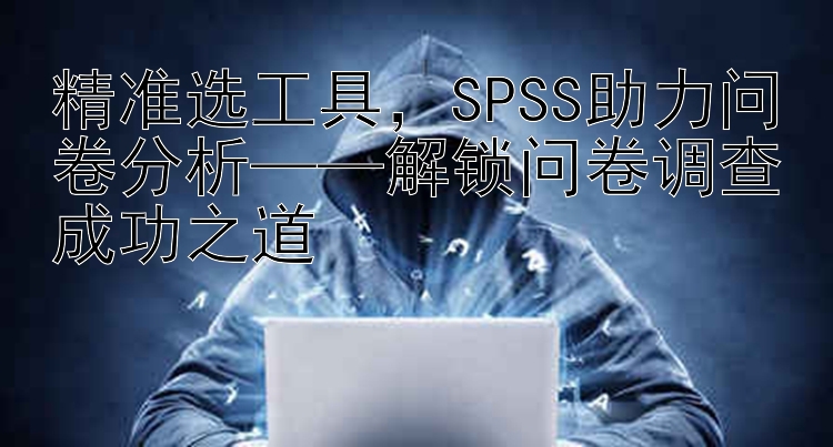 精准选工具  SPSS助力问卷分析——解锁问卷调查成功之道