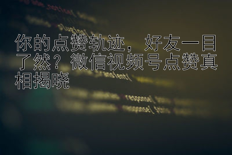 你的点赞轨迹  好友一目了然？微信视频号点赞真相揭晓