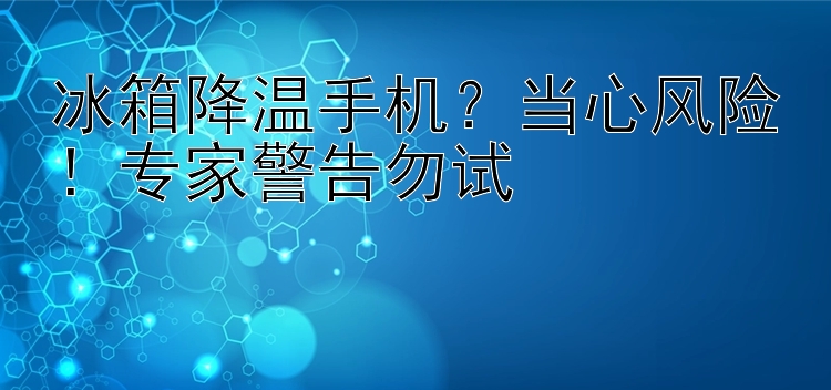 冰箱降温手机？当心风险！专家警告勿试