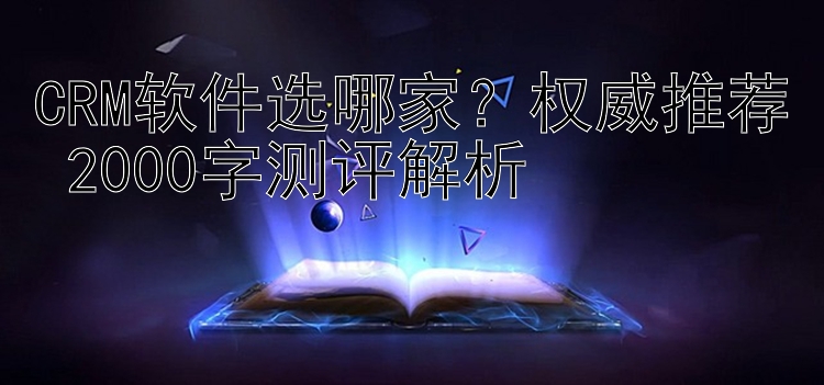 CRM软件选哪家？权威推荐+2000字测评解析