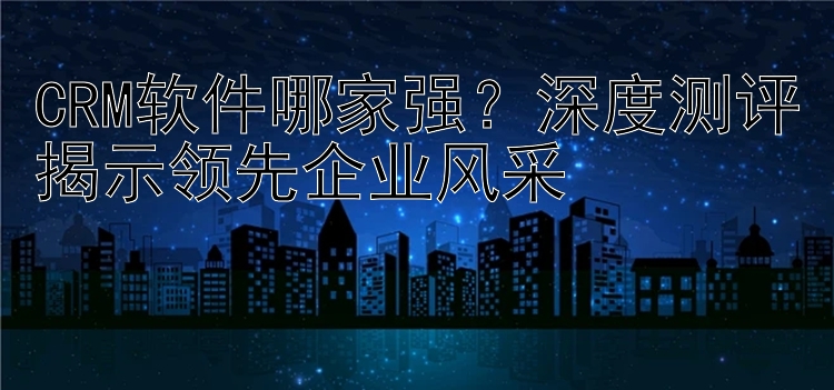 CRM软件哪家强？深度测评揭示领先企业风采