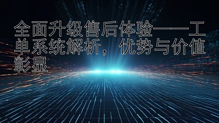 全面升级售后体验——工单系统解析，优势与价值彰显