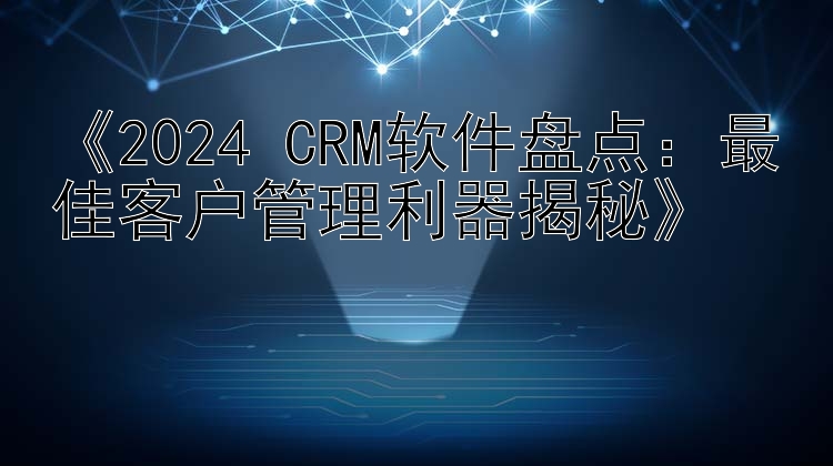  2024 CRM软件盘点：最佳客户管理利器揭秘 