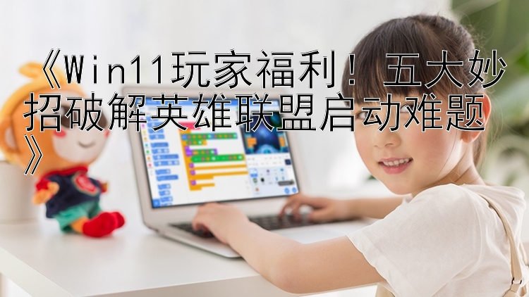 《Win11玩家福利！五大妙招破解英雄联盟启动难题》