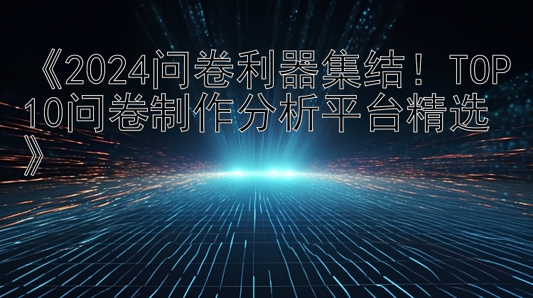   2024问卷利器集结！TOP10问卷制作分析平台精选 