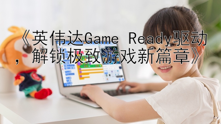  英伟达Game Ready驱动  解锁极致游戏新篇章 